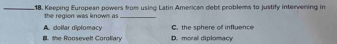 Keeping European powers from using Latin American debt problems to justify intervening in
the region was known as_
A. dollar diplomacy C. the sphere of influence
B. the Roosevelt Corollary D. moral diplomacy