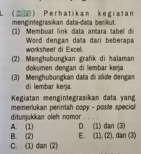 Hos Perhatikan kegiatan
mengintegrasikan data-data berikut.
(1) Membuat link data antara tabel di
Word dengan data dari beberapa
worksheet di Excel.
(2) Menghubungkan grafik di halaman
dokumen dengan di lembar kerja
(3) Menghubungkan data di slide dengan
di lembar kerja.
Kegiatan mengintegrasikan data yang
memerlukan perintah copy - paste special
ditunjukkan oleh nomor . . . 。
A. (1) D. (1) dan (3)
B. (2) E. (1), (2), dan (3)
C. (1) dan (2)