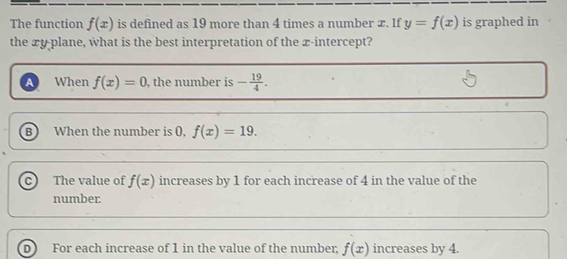 The function f(x) is defined as 19 more than 4 times a number x. If y=f(x) is graphed in
the xy -plane, what is the best interpretation of the x-intercept?
A When f(x)=0 , the number is - 19/4 .
B When the number is (, f(x)=19.
The value of f(x) increases by 1 for each increase of 4 in the value of the
number.
For each increase of 1 in the value of the number, f(x) increases by 4.