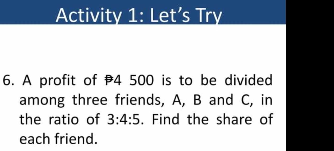 Activity 1: Let’s Try 
6. A profit of 4 500 is to be divided 
among three friends, A, B and C, in 
the ratio of 3:4:5. Find the share of 
each friend.