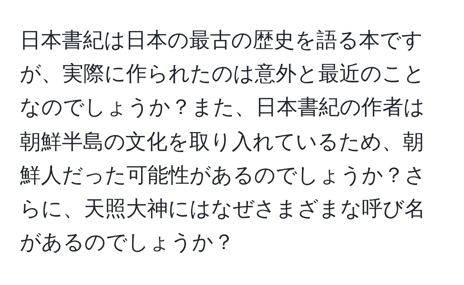 日本書紀は日本の最古の歴史を語る本ですが、実際に作られたのは意外と最近のことなのでしょうか？また、日本書紀の作者は朝鮮半島の文化を取り入れているため、朝鮮人だった可能性があるのでしょうか？さらに、天照大神にはなぜさまざまな呼び名があるのでしょうか？