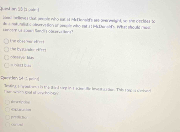 Sandi believes that people who eat at McDonald's are overweight, so she decides to
do a naturalistic observation of people who eat at McDonald's. What should most
concern us about Sandi's observations?
the observer effect
the bystander effect
observer bias
subject bias
Question 14 (1 point)
Testing a hypothesis is the third step in a scientific investigation. This step is derived
from which goal of psychology?
description
explanation
prediction
control