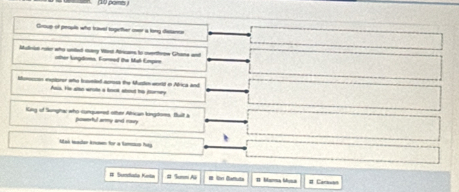 (10 parnts ) 
Group of people who travel together over is long dissance 
Mullnist roie who united eany Vost Atricans to overthrow Ghane and 
other kngdomn, Formed the Muk Empire 
Morocsan explorer who Iuaveled acresa the Mustn world in Africa and 
Asis. He also wrote a bool about his jsurney 
King of Songhac who conquered other African kingdoms, Built a 
powerful army and navy 
Mak leader known for a tamsus hug 
# Sundiata Keita # Summi Ali # Unr Badtuta # Mansa Musa # Carasan