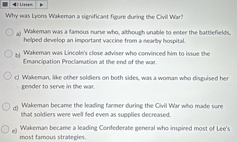 Listen
Why was Lyons Wakeman a significant figure during the Civil War?
a) Wakeman was a famous nurse who, although unable to enter the battlefields,
helped develop an important vaccine from a nearby hospital.
b) Wakeman was Lincoln's close adviser who convinced him to issue the
Emancipation Proclamation at the end of the war.
c) Wakeman, like other soldiers on both sides, was a woman who disguised her
gender to serve in the war.
d) Wakeman became the leading farmer during the Civil War who made sure
that soldiers were well fed even as supplies decreased.
e) Wakeman became a leading Confederate general who inspired most of Lee's
most famous strategies.