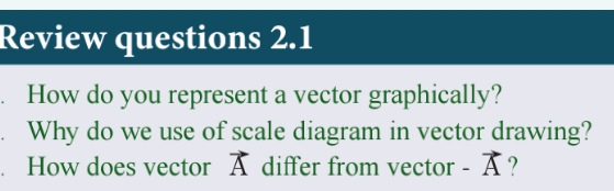 Review questions 2.1 
. How do you represent a vector graphically? 
. Why do we use of scale diagram in vector drawing? 
. How does vector vector A differ from vector -vector A ?