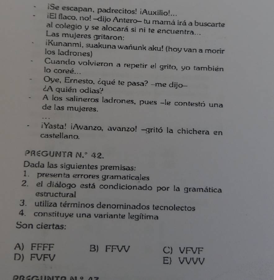 iSe escapan, padrecitos! ¡Auxilio!...
¡El flaco, no! -dijo Antero- tu mamá irá a buscarte
al colegio y se alocará si ni te encuentra...
Las mujeres gritaron:
iKunanmi, suakuna wañunk aku! (hoy van a morir
los ladrones)
Cuando volvieron a repetir el grito, yo también
lo coreé...
Oye, Ernesto, ¿qué te pasa? -me dijo--
¿A quién odias?
A los salineros ladrones, pues -le contestó una
de las mujeres.
¡Yasta! ¡Avanzo, avanzo! -gritó la chichera en
castellano.
PREGUNTA 1 N J. 42.
Dada las siguientes premisas:
1. presenta errores gramaticales
2. el diálogo está condicionado por la gramática
estructural
3. utiliza términos denominados tecnolectos
4. constituye una variante legítima
Son ciertas:
A) FFFF B FFVV C) VFVF
D FVFV E VVVV