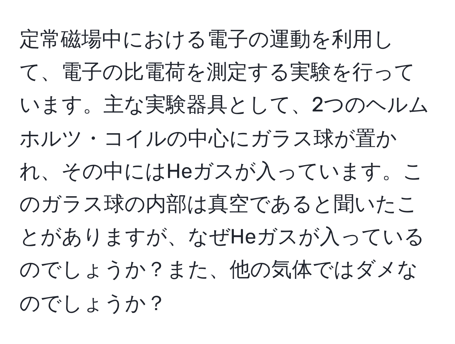 定常磁場中における電子の運動を利用して、電子の比電荷を測定する実験を行っています。主な実験器具として、2つのヘルムホルツ・コイルの中心にガラス球が置かれ、その中にはHeガスが入っています。このガラス球の内部は真空であると聞いたことがありますが、なぜHeガスが入っているのでしょうか？また、他の気体ではダメなのでしょうか？
