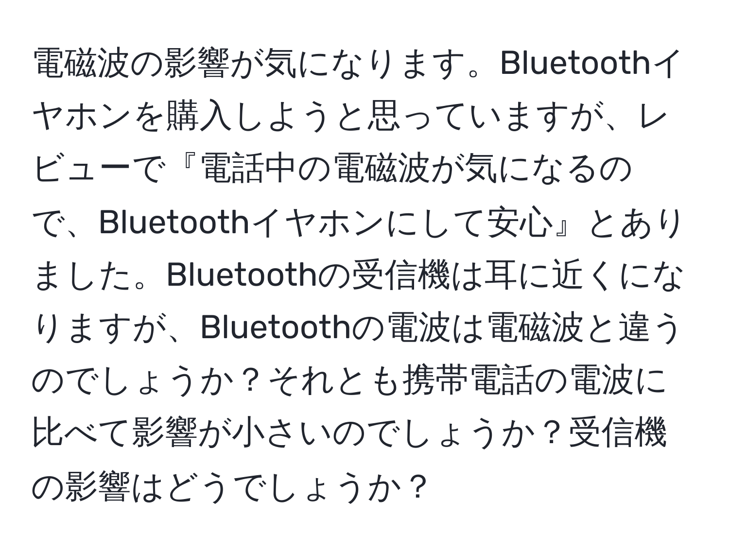 電磁波の影響が気になります。Bluetoothイヤホンを購入しようと思っていますが、レビューで『電話中の電磁波が気になるので、Bluetoothイヤホンにして安心』とありました。Bluetoothの受信機は耳に近くになりますが、Bluetoothの電波は電磁波と違うのでしょうか？それとも携帯電話の電波に比べて影響が小さいのでしょうか？受信機の影響はどうでしょうか？