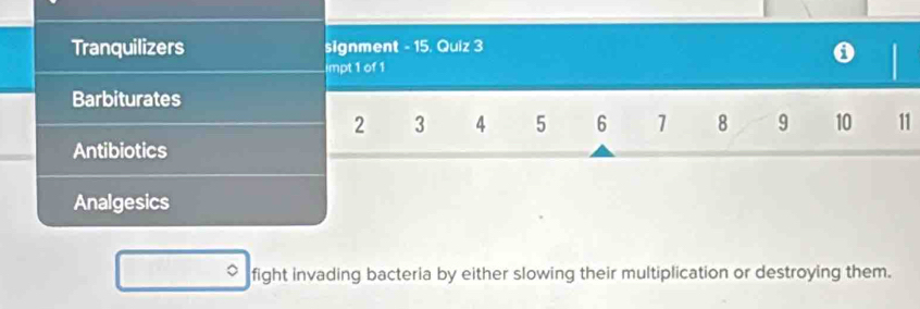 Tranquilizers signment - 15. Quiz 3 
impt 1 of 1 
Barbiturates
2 3 4 5 6 1 8 9 10 11
Antibiotics 
Analgesics 
fight invading bacteria by either slowing their multiplication or destroying them.