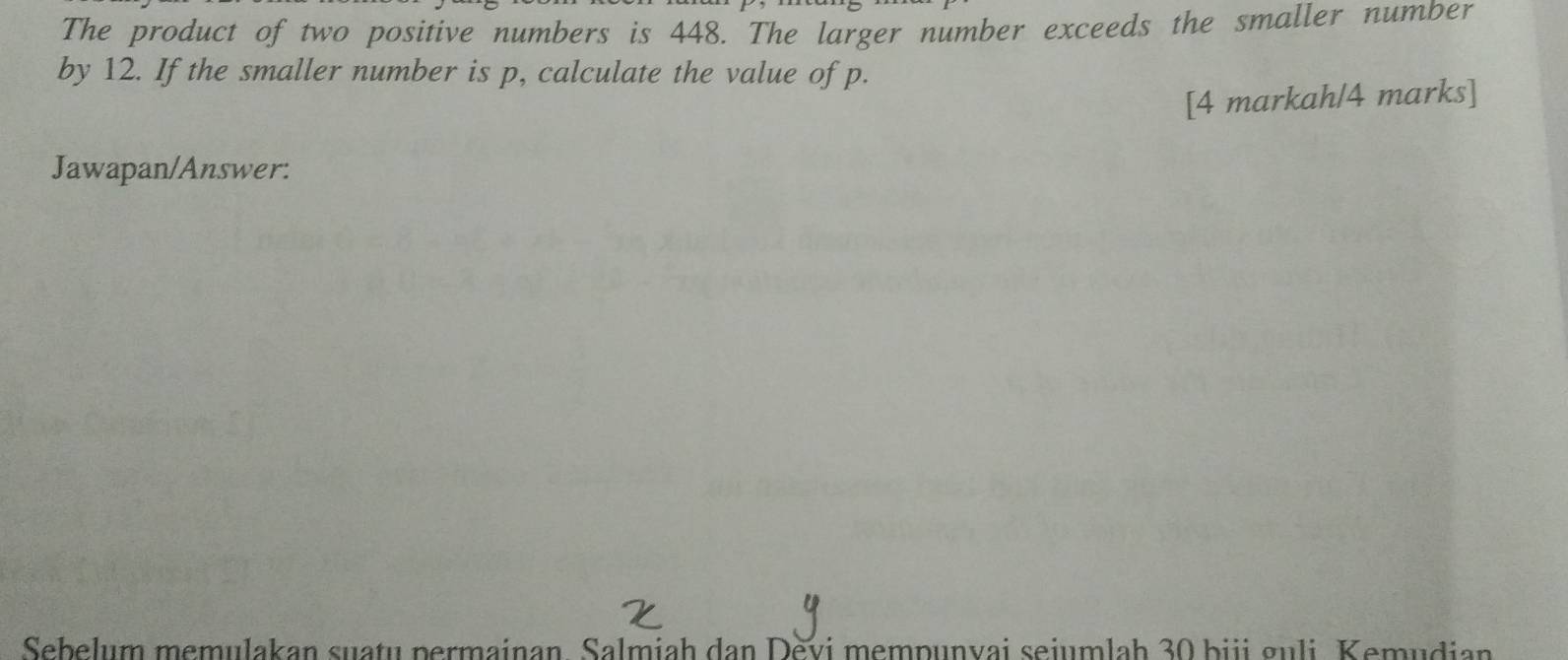 The product of two positive numbers is 448. The larger number exceeds the smaller number 
by 12. If the smaller number is p, calculate the value of p. 
[4 markah/4 marks] 
Jawapan/Answer: 
Sebelum memulakan suatu permainan, Salmiah dan Devi mempunvai seiumlah 30 biji guli. Kemudian