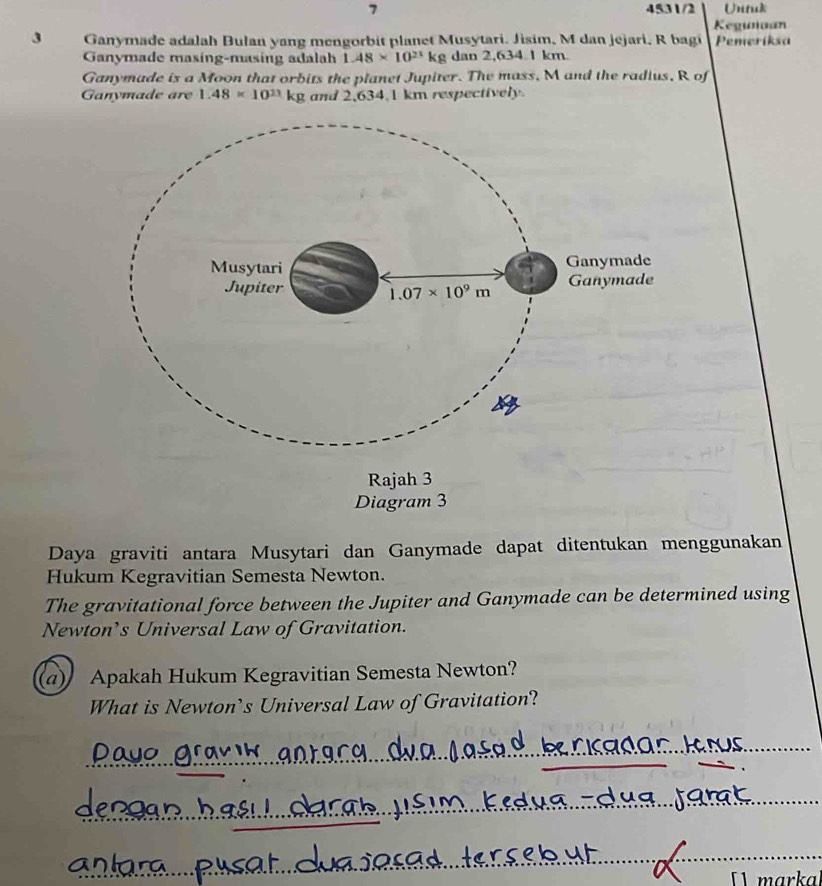 7 4531/2 Untuk
Kegunaan
3 Ganymade adalah Bulan yang mengorbit planet Musytari. Jisim, M dan jejari, R bagi Pemeriksa
Ganymade masíng-masing adalah 1.48* 10^(23)kg dan 2,634.1 km.
Ganymade is a Moon that orbits the planet Jupiter. The mass, M and the radius, R of
Ganymade are 1.48* 10^(11)kg and 2,634.1 km respectively.
Daya graviti antara Musytari dan Ganymade dapat ditentukan menggunakan
Hukum Kegravitian Semesta Newton.
The gravitational force between the Jupiter and Ganymade can be determined using
Newton’s Universal Law of Gravitation.
a) Apakah Hukum Kegravitian Semesta Newton?
What is Newton’s Universal Law of Gravitation?
markal