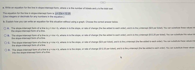 Write an equation for the line in slope-intercept form, where x is the number of tickets and y is the total cost.
The equation for the line in slope-intercept form is y=23x+12.25
(Use integers or decimals for any numbers in the equation.)
b, Explain how you can write an equation for this situation without using a graph. Choose the correct answer below.
A. The slope-intercept form of a line is y=mx+b , where m is the slope, or rate of change (the fee added to each order), and b is the y-intercept ($23 per ticket). You can substitute these values in
the slope-intercept form of a line.
B. The slope-intercept form of a line is y=mx+b , where m is the slope, or rate of change (the fee added to each order), and b is the y-intercept ($12.25 per ticket). You can substitute this value in
the slope-intercept form of a line.
C. The slope-intercept form of a line is y=mx+b , where m is the slope, or rate of change ($23 per ticket), and b is the y-intercept (the fee added to each order). You can substitute these vallues int
the slope-intercept form of a line.
D. The slope-intercept form of a line is y=mx+b , where m is the slope, or rate of change ($12.25 per ticket), and b is the y-intercept (the fee added to each order). You can substitute these values
into the slope-intercept form of a line.