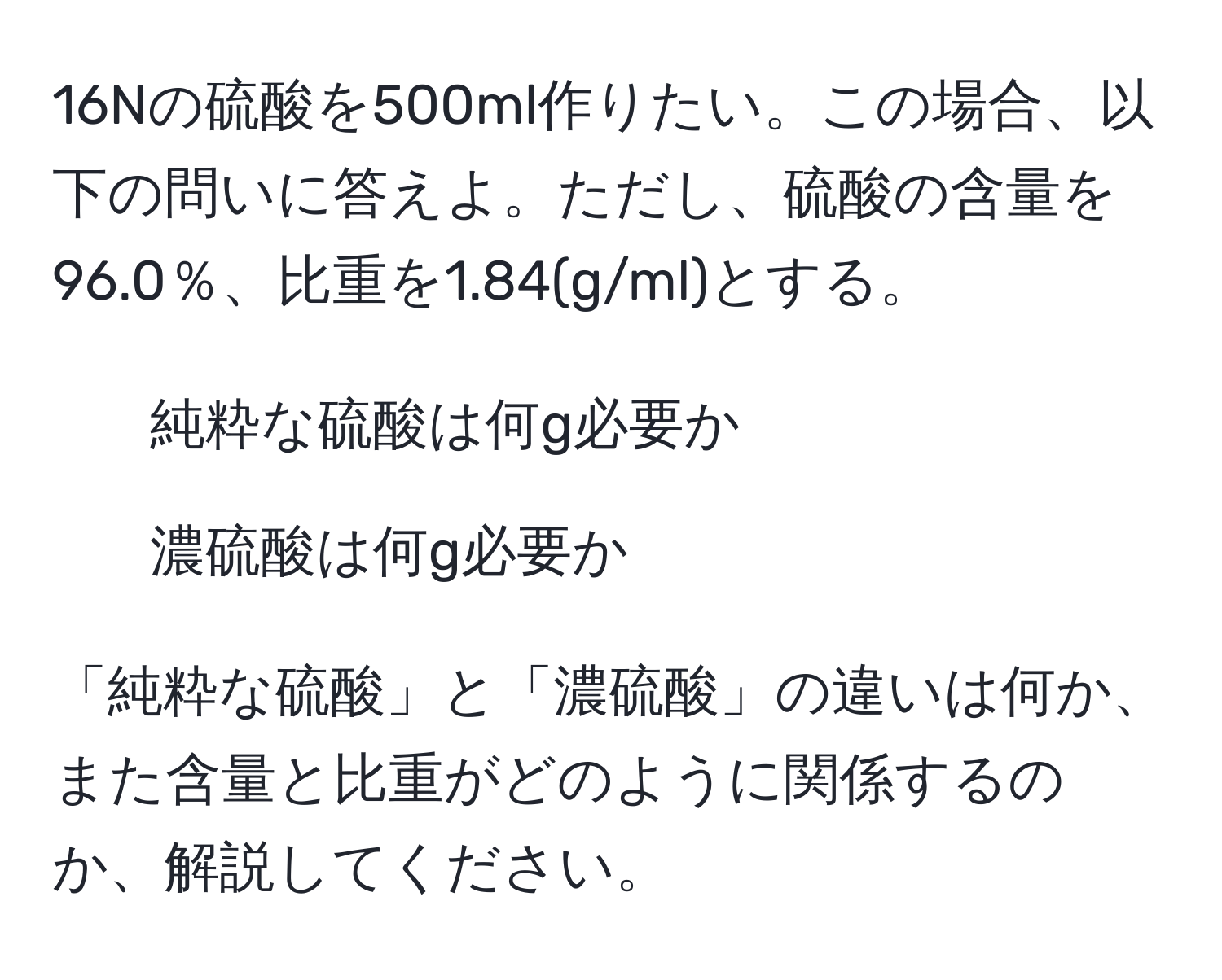 16Nの硫酸を500ml作りたい。この場合、以下の問いに答えよ。ただし、硫酸の含量を96.0％、比重を1.84(g/ml)とする。  
1) 純粋な硫酸は何g必要か  
2) 濃硫酸は何g必要か  

「純粋な硫酸」と「濃硫酸」の違いは何か、また含量と比重がどのように関係するのか、解説してください。