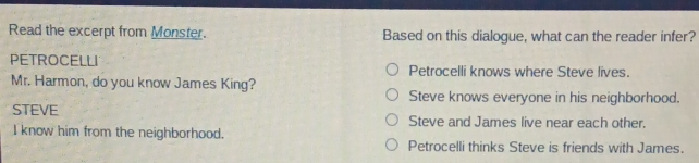 Read the excerpt from Monster. Based on this dialogue, what can the reader infer?
PETROCELLI Petrocelli knows where Steve lives.
Mr. Harmon, do you know James King?
Steve knows everyone in his neighborhood.
STEVE Steve and James live near each other.
I know him from the neighborhood.
Petrocelli thinks Steve is friends with James.