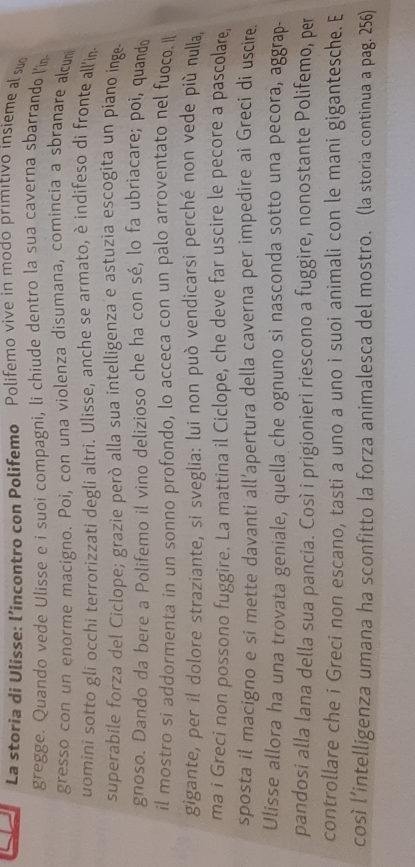 La storia di Ulisse: l’incontro con Polifemo Polifemo vive in modo primitivo insieme al suo 
gregge. Quando vede Ulisse e i suoi compagni, li chiude dentro la sua caverna sbarrando l'in 
gresso con un enorme macigno. Poi, con una violenza disumana, comincia a sbranare alcum 
uomini sotto gli occhi terrorizzati degli altri. Ulisse, anche se armato, è indifeso di fronte all'in 
superabile forza del Ciclope; grazie però alla sua intelligenzae astuzia escogita un piano inge 
gnoso. Dando da bere a Polifemo il vino delizioso che ha con sé, lo fa ubriacare; poi, quand 
il mostro si addormenta in un sonno profondo, lo acceca con un palo arroventato nel fuoco. 
gigante, per il dolore straziante, si sveglia: lui non può vendicarsi perché non vede più nulla, 
ma i Greci non possono fuggire. La mattina il Ciclope, che deve far uscire le pecore a pascolare, 
sposta il macigno e si mette davanti all’apertura della caverna per impedire ai Greci di uscire. 
Ulisse allora ha una trovata geniale, quella che ognuno si nasconda sotto una pecora, aggrap- 
pandosi alla lana della sua pancia. Così i prigionieri riescono a fuggire, nonostante Polifemo, per 
controllare che i Greci non escano, tasti a uno a uno i suoi animali con le mani gigantesche. E 
così l’intelligenza umana ha sconfitto la forza animalesca del mostro. (la storia continua a pag. 256)