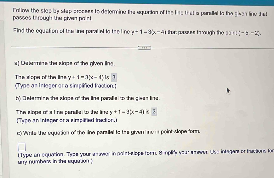 Follow the step by step process to determine the equation of the line that is parallel to the given line that 
passes through the given point. 
Find the equation of the line parallel to the line y+1=3(x-4) that passes through the point (-5,-2). 
a) Determine the slope of the given line. 
The slope of the line y+1=3(x-4) is 3. 
(Type an integer or a simplified fraction.) 
b) Determine the slope of the line parallel to the given line. 
The slope of a line parallel to the line y+1=3(x-4) is 3. 
(Type an integer or a simplified fraction.) 
c) Write the equation of the line parallel to the given line in point-slope form. 
(Type an equation. Type your answer in point-slope form. Simplify your answer. Use integers or fractions for 
any numbers in the equation.)