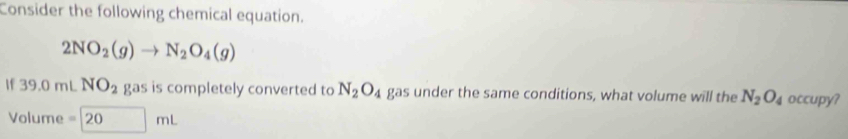 Consider the following chemical equation.
2NO_2(g)to N_2O_4(g)
If39.0mL NO_2 gas is completely converted to N_2O_4 gas under the same conditions, what volume will the N_2O_4 occupy? 
Volume =20mL