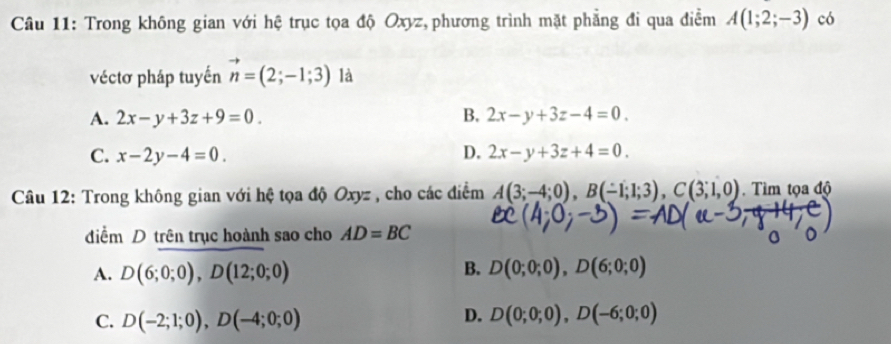 Trong không gian với hệ trục tọa độ Oxyz, phương trình mặt phẳng đi qua điễm A(1;2;-3) có
véctơ pháp tuyến vector n=(2;-1;3) là
A. 2x-y+3z+9=0. B. 2x-y+3z-4=0.
C. x-2y-4=0. D. 2x-y+3z+4=0. 
Câu 12: Trong không gian với hệ tọa độ Oxyz , cho các điểm A(3;-4;0), B(-1;1;3), C(3;1,0). Tìm tọa độ
điểm D trên trục hoành sao cho AD=BC
B.
A. D(6;0;0), D(12;0;0) D(0;0;0), D(6;0;0)
D.
C. D(-2;1;0), D(-4;0;0) D(0;0;0), D(-6;0;0)