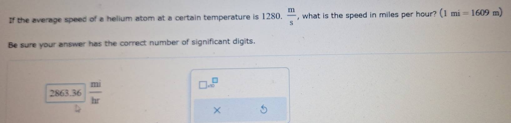 If the average speed of a helium atom at a certain temperature is 1280.  m/s  , what is the speed in miles per hour? (1mi=1609m)
Be sure your answer has the correct number of significant digits.
28 63.36  mi/hr 
□ * 10^□
×