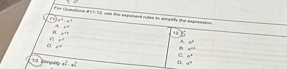 For Questions #1 1-12 , use the exponent rules to simplify the expression.
11 x^5· x^3 ) z^6/z^2 
A. x^8
B. x^(15) 12.
C x^2
A. a^0
D. x^0
B. a^(12)
C. a^4
13. Simplify 4^(frac 1)3· 4^(frac 2)3.
D. a^0