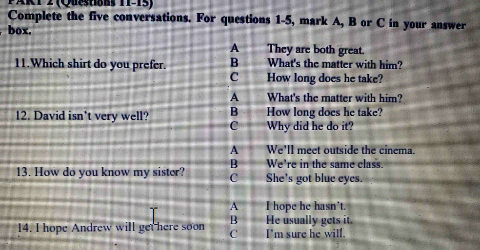 FART z (Questions 11-15)
Complete the five conversations. For questions 1-5, mark A, B or C in your answer
box.
A They are both great.
B
11.Which shirt do you prefer. What's the matter with him?
C How long does he take?
A What's the matter with him?
12. David isn't very well?
B How long does he take?
C Why did he do it?
A We'll meet outside the cinema.
B We're in the same class.
13. How do you know my sister? C She's got blue eyes.
A I hope he hasn't.
B He usually gets it.
14. I hope Andrew will get here soon C I'm sure he wilf.