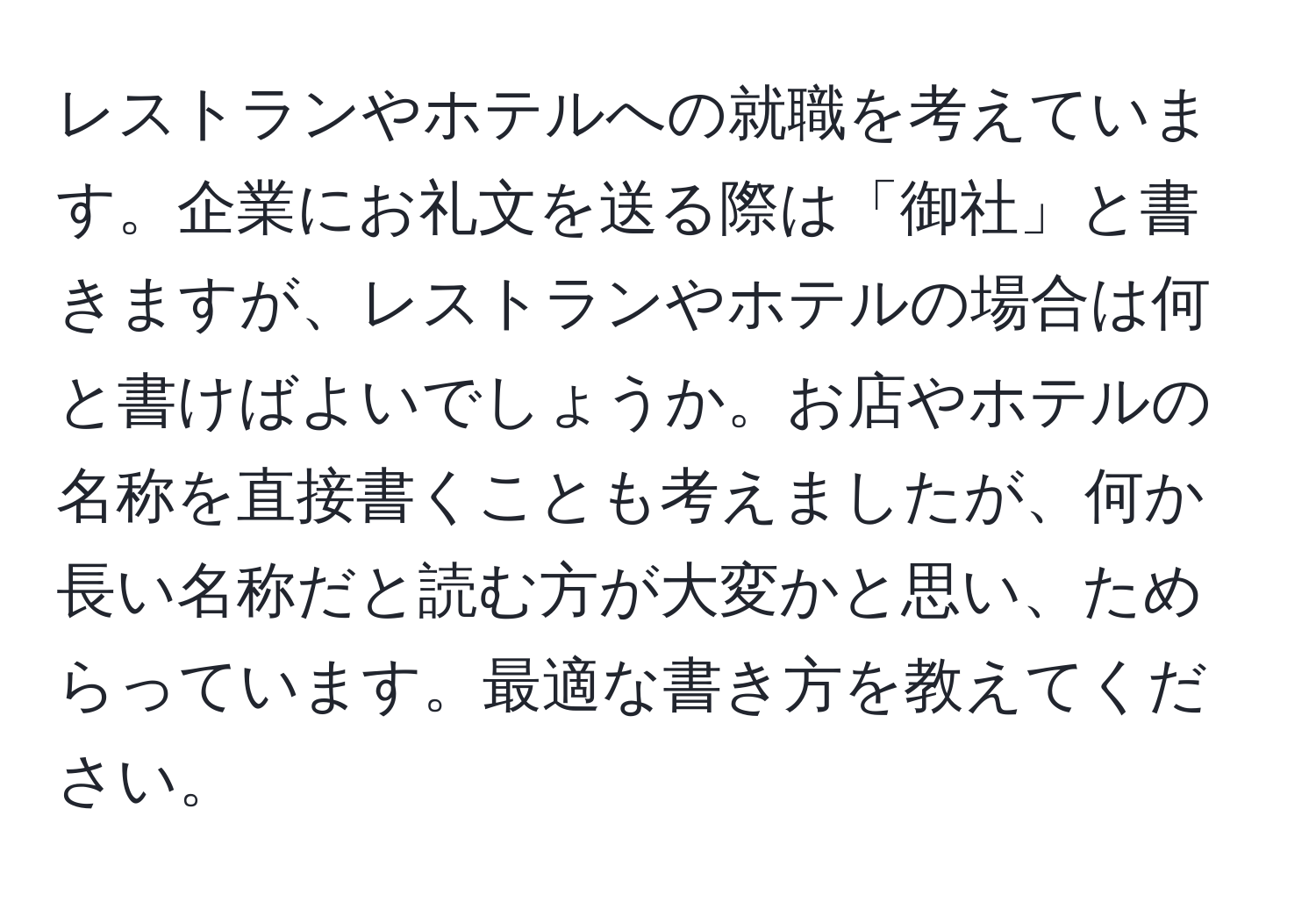 レストランやホテルへの就職を考えています。企業にお礼文を送る際は「御社」と書きますが、レストランやホテルの場合は何と書けばよいでしょうか。お店やホテルの名称を直接書くことも考えましたが、何か長い名称だと読む方が大変かと思い、ためらっています。最適な書き方を教えてください。