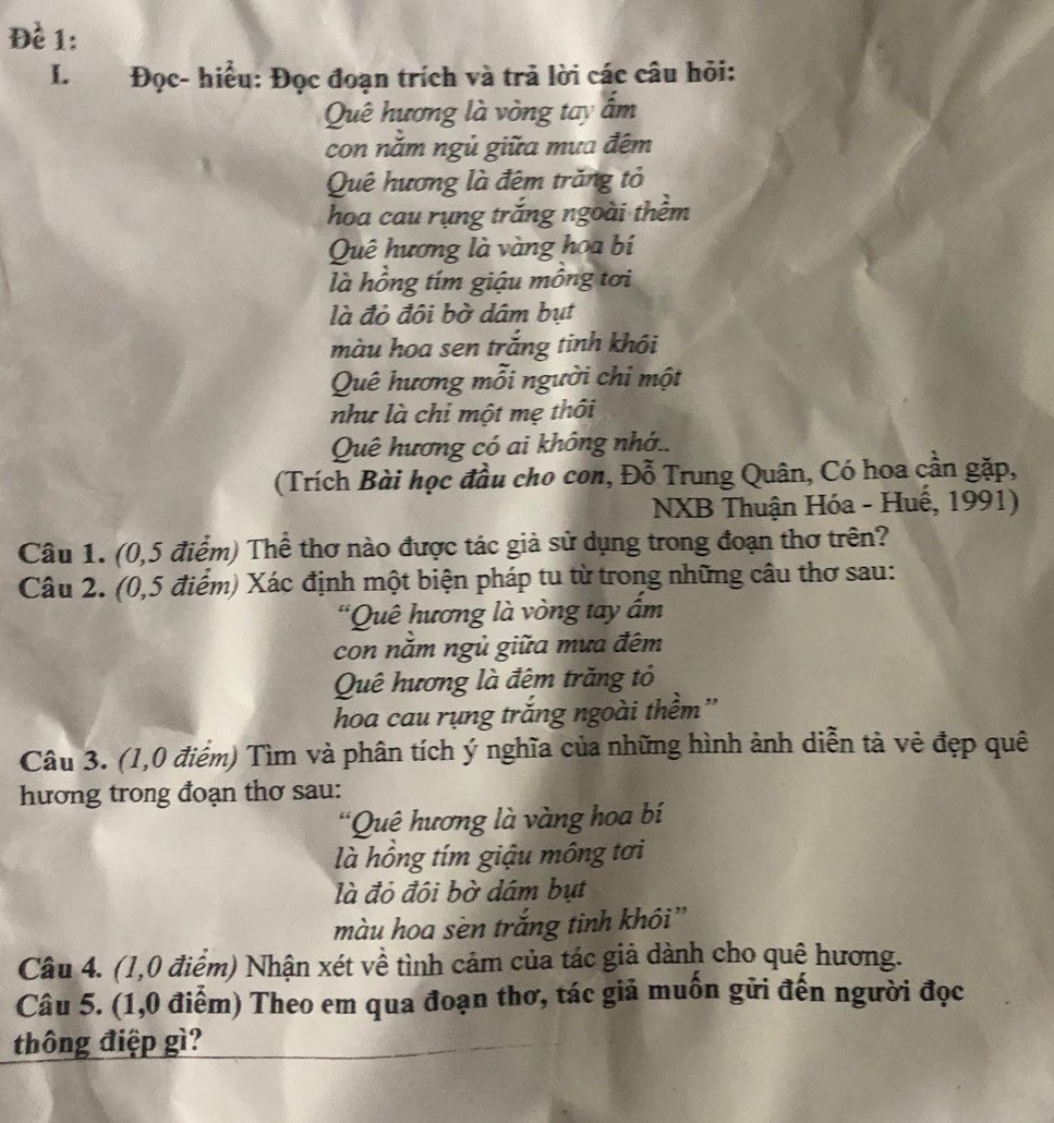 Đề 1: 
I. Đọc- hiểu: Đọc đoạn trích và trả lời các câu hỏi: 
Quê hương là vòng tay ấm 
con năm ngủ giữa mưa đêm 
Quê hương là đêm trăng tỏ 
hoa cau rụng trắng ngoài thêm 
Quê hương là vàng hoa bí 
là hồng tím giậu mông tơi 
là đỏ đôi bờ dâm bụt 
màu hoa sen trắng tinh khôi 
Quê hương mỗi người chi một 
như là chi một mẹ thôi 
Quê hương có ai không nhớ.. 
(Trích Bài học đầu cho con, Đỗ Trung Quân, Có hoa cần gặp, 
NXB Thuận Hóa - Huế, 1991) 
Câu 1. (0,5 điểm) Thể thơ nào được tác giả sử dụng trong đoạn thơ trên? 
Câu 2. (0,5 điểm) Xác định một biện pháp tu từ trong những câu thơ sau: 
*Quê hương là vòng tay ẩm 
con nằm ngủ giữa mưa đêm 
Quê hương là đêm trăng tỏ 
hoa cau rụng trăng ngoài thêm'' 
Câu 3. (1,0 điểm) Tìm và phân tích ý nghĩa của những hình ảnh diễn tả vẻ đẹp quê 
hương trong đoạn thơ sau: 
*Quê hương là vàng hoa bí 
là hồng tím giậu mông tơi 
là đỏ đội bờ dâm bụt 
màu hoa sèn trắng tinh khôi” 
Câu 4. (1,0 điểm) Nhận xét về tình cảm của tác giả dành cho quê hương. 
Câu 5. (1,0 điểm) Theo em qua đoạn thơ, tác giả muồn gửi đến người đọc 
thông điệp gì?