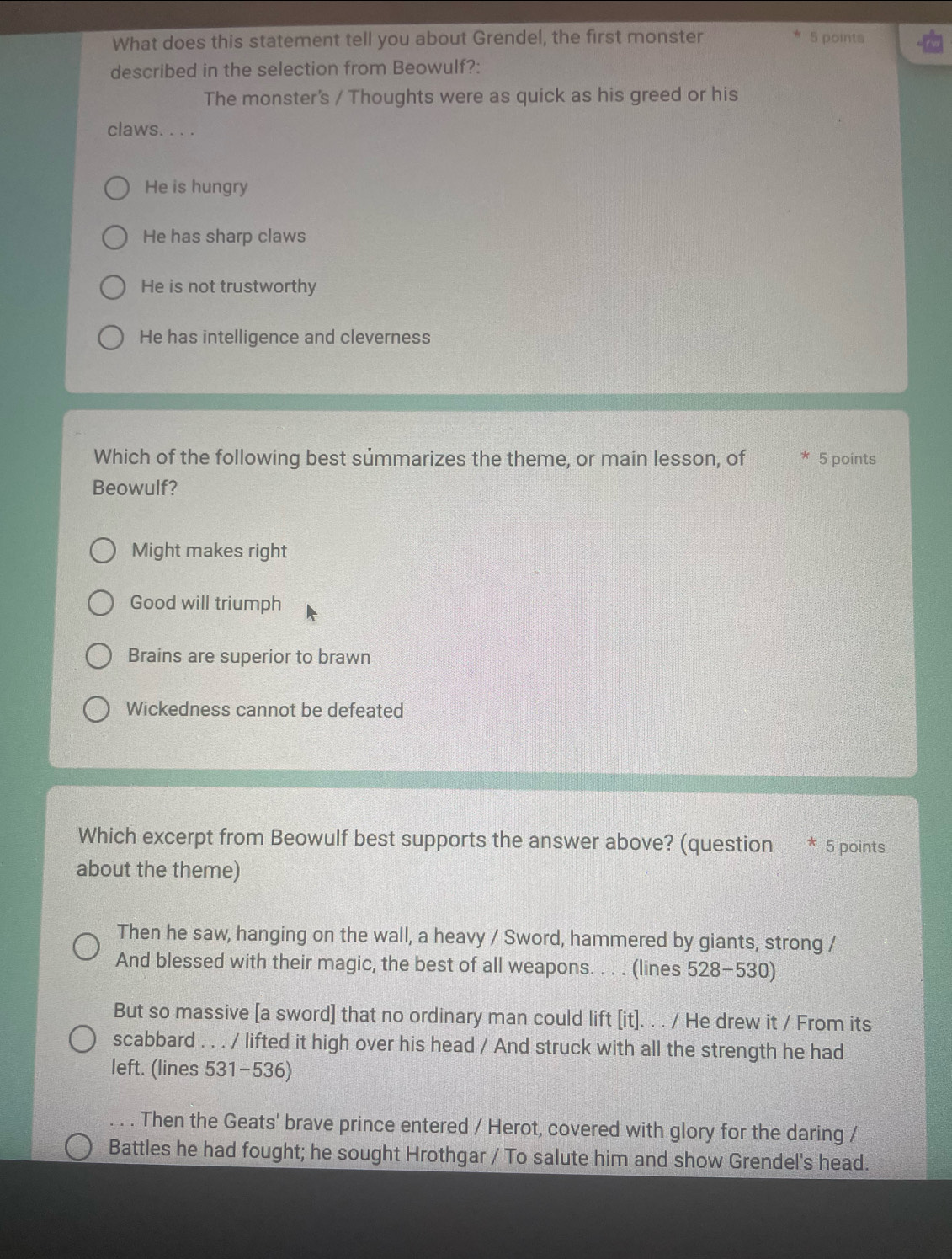What does this statement tell you about Grendel, the first monster 5 points
described in the selection from Beowulf?:
The monster's / Thoughts were as quick as his greed or his
claws. . . .
He is hungry
He has sharp claws
He is not trustworthy
He has intelligence and cleverness
Which of the following best summarizes the theme, or main lesson, of * 5 points
Beowulf?
Might makes right
Good will triumph
Brains are superior to brawn
Wickedness cannot be defeated
Which excerpt from Beowulf best supports the answer above? (question * 5 points
about the theme)
Then he saw, hanging on the wall, a heavy / Sword, hammered by giants, strong /
And blessed with their magic, the best of all weapons. . . . (lines 528-530)
But so massive [a sword] that no ordinary man could lift [it]. . . / He drew it / From its
scabbard . . . / lifted it high over his head / And struck with all the strength he had
left. (lines 531-536)
. Then the Geats' brave prince entered / Herot, covered with glory for the daring /
Battles he had fought; he sought Hrothgar / To salute him and show Grendel's head.