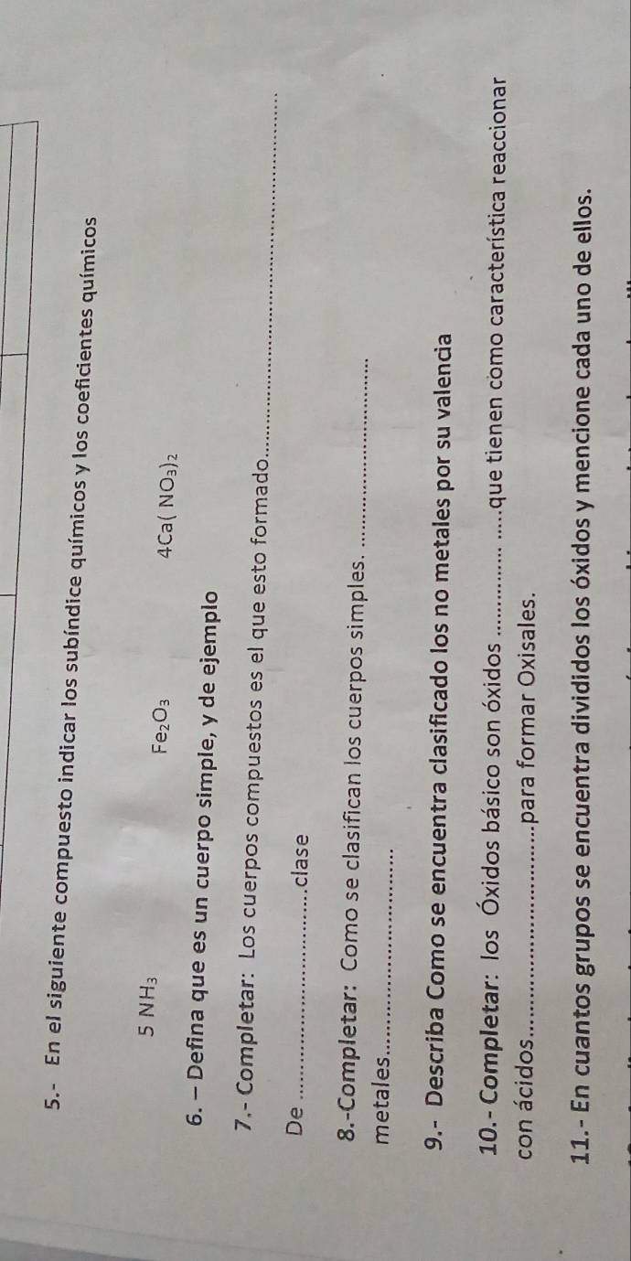 5.- En el siguiente compuesto indicar los subíndice químicos y los coeficientes químicos
5NH_3
Fe_2O_3
4Ca(NO_3)_2
6. - Defina que es un cuerpo simple, y de ejemplo 
_ 
7.- Completar: Los cuerpos compuestos es el que esto formado 
De _clase 
8.-Completar: Como se clasifican los cuerpos simples._ 
metales_ 
9.- Describa Como se encuentra clasificado los no metales por su valencia 
10.- Completar: los Óxidos básico son óxidos _que tienen como característica reaccionar 
con ácidos _para formar Oxisales. 
11.- En cuantos grupos se encuentra divididos los óxidos y mencione cada uno de ellos.