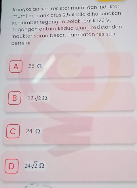 Rangkaian seri resistor murni dan induktor
murni menarik arus 2,5 A bila dihubungkan
ke sumber tegangan bolak-balik 120 V.
Tegangan antara kedua ujung resistor dan
induktor sama besar. Hambatan resistor
bernilai
A 25 Ω
B 12sqrt(2)Omega.
C 24 Ω.
D 24sqrt(2)Omega