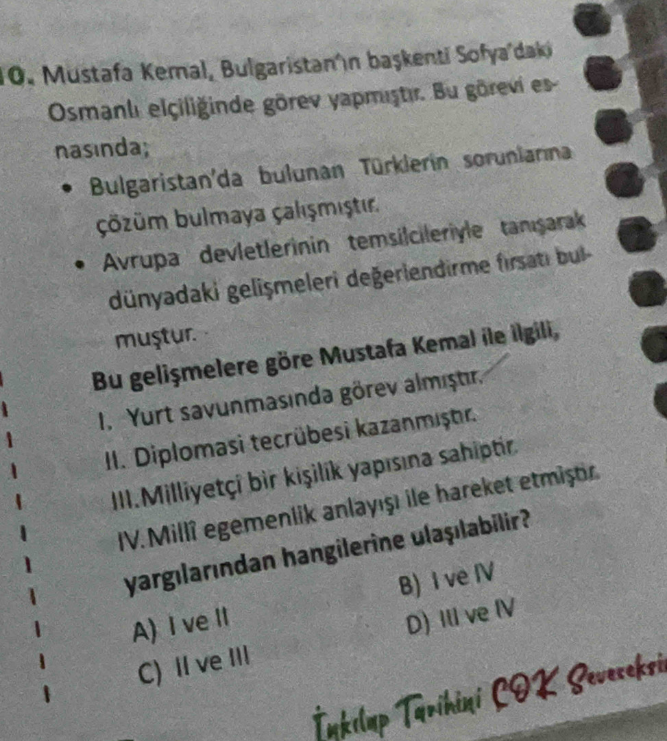 Mustafa Kemal, Bulgaristan'n başkenti Sofya'daki
Osmanlı elçiliğinde görev yapmiştir. Bu görevi es
nasinda;
Bulgaristan'da bulunan Türklerin soruniama
Çözüm bulmaya Çalışmıştır.
Avrupa devletlerinin temsilcileriyle tanışarak
dünyadaki gelişmeleri değerlendirme firsati bu 
muştur.
Bu gelişmelere göre Mustafa Kemal ile İlgili,
I. Yurt savunmasında görev almıştır.
II. Diplomasi tecrübesi kazanmıştr.
III.Milliyetçi bir kişilík yapısına sahiptir.
IV. Millî egemenlik anlayışı ile hareket etmiştr
yargılarından hangilerine ulaşılabilir?
A) I ve ⅡI B) I ve IV
C) II ve III D) IlI ve IV
İnkılup Tārihini COK Seveceksi