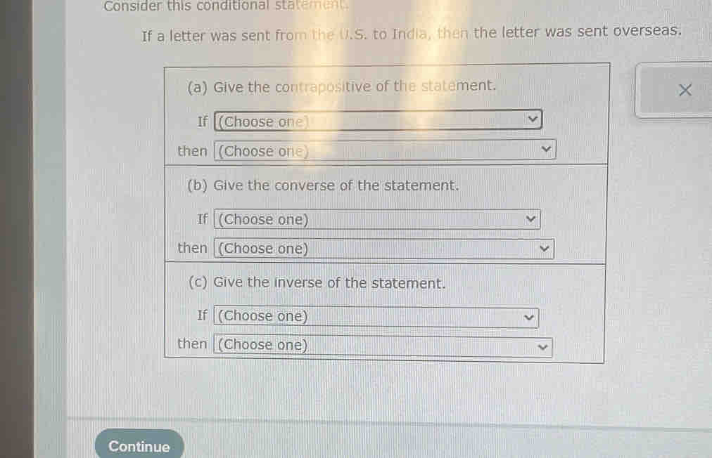 Consider this conditional statement 
If a letter was sent from the U.S. to India, then the letter was sent overseas. 
(a) Give the contrapositive of the statement. 
× 
If [(Choose one) 
then (Choose one) 
(b) Give the converse of the statement. 
If (Choose one) 
then (Choose one) 
(c) Give the inverse of the statement. 
If |(Choose one) 
then (Choose one) 
Continue