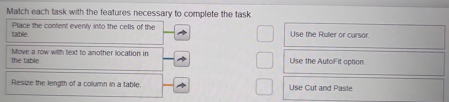 Match each task with the features necessary to complete the task.
Place the content evenly into the cells of the
table. Use the Ruler or cursor.
Move a row with text to another location in
the table. Use the AutoFit option.
Resize the length of a column in a table. Use Cut and Paste.