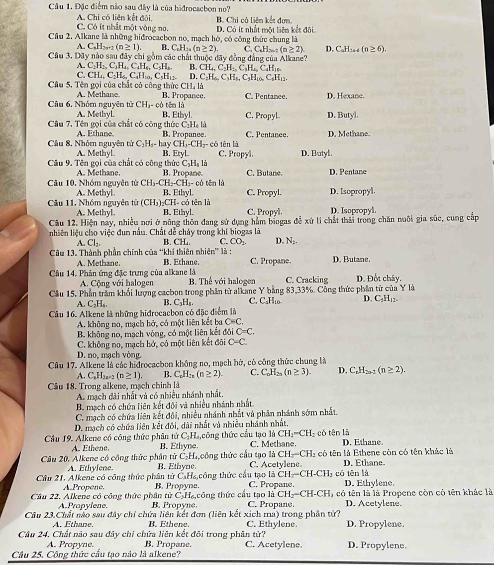 Đặc điểm nào sau đây là của hiđrocacbon no?
A. Chỉ có liên kết đôi, B. Chỉ có liên kết đơn.
C. Có ít nhất một vòng no. D. Có ít nhất một liên kết đôi.
Câu 2. Alkane là những hiđrocacbon no, mạch hở, có công thức chung là
A. C_nH_2n+2(n≥ 1). B. C_nH_2n(n≥ 2). C. C_nH_2n (n≥ 2). D. C_nH_2n-6(n≥ 6).
Câu 3. Dãy nào sau đây chi gồm các chất thuộc dãy đồng đẳng của Alkane?
A. C_2H_2,C_3H_4,C_4H_6,C_5H_8. B. CH_4,C_2H_2,C_3H_4,C_4H_10.
C. CH_4,C_2H_6,C_4H_10,C_5H_12. D. C_2H_6,C_3H_8,C_5H_10,C_6H_12.
Câu 5. Tên gọi của chất có công thức CH_4la
A. Methane B. Propanee. C. Pentanee. D. Hexane.
Câu 6. Nhóm nguyên tử CH_3-cot ên là
A. Methyl. B. Ethyl. C. Propyl. D. Butyl.
Câu 7. Tên gọi của chất có công thức C_2H_6I
A. Ethane. B. Propanee. C. Pentanee. D. Methane.
Câu 8. Nhóm nguyên tử C_2H_5-hay CH_3-CH_2- có tên là
A. Methyl. B. Etyl. C. Propyl. D. Butyl.
Câu 9. Tên gọi của chất có công thức C_3H_81
A. Methane. B. Propane. C. Butane. D. Pentane
Câu 10. Nhóm nguyên tử CH_3-CH_2-CH_2- có tên là
A. Methyl. B. Ethyl. C. Propyl. D. Isopropyl.
Câu 11. Nhóm nguyên tử (CH_3)_2CH- - có tên là
A. Methyl. B. Ethyl. C. Propyl. D. Isopropyl.
Câu 12. Hiện nay, nhiều nơi ở nông thôn đang sử dụng hầm biogas đề xử lí chất thái trong chăn nuôi gia súc, cung cấp
nhiên liệu cho việc đun nấu. Chất dễ cháy trong khí biogas là
A. Cl_2. B. CH_4. C. CO_2. D. N_2.
Câu 13. Thành phần chính của “khí thiên nhiên” là :
A. Methane. B. Ethane. C. Propane. D. Butane.
Câu 14. Phản ứng đặc trưng của alkane là D. Đốt cháy.
A. Cộng với halogen B. Thế với halogen C. Cracking
Câu 15. Phần trăm khối lượng cacbon trong phân tử alkane Y bằng 83,33%. Công thức phân tử của Y là
B.
A. C_2H_6. C_3H_8.
C. C_4H_1 D. C_5H_12.
Câu 16. Alkene là những hiđrocacbon có đặc điểm là
A. không no, mạch hở, có một liên kết ba Cequiv C.
B. không no, mạch vòng, có một liên kết đôi C=C.
C. không no, mạch hở, có một liên kết đôi C=C.
D. no, mạch vòng.
Câu 17. Alkene là các hiđrocacbon không no, mạch hở, có công thức chung là
A. C_nH_2n+2(n≥ 1). B. C_nH_2n(n≥ 2). C. C_nH_2n(n≥ 3). D. C_nH_2n-2(n≥ 2).
Câu 18. Trong alkene, mạch chính là
A. mạch dài nhất và có nhiều nhánh nhất.
B. mạch có chứa liên kết đôi và nhiều nhánh nhất.
C. mạch có chứa liên kết đôi, nhiều nhánh nhất và phân nhánh sớm nhất.
D. mạch có chứa liên kết đôi, dài nhất và nhiều nhấnh nhất.
Câu 19. Alkene có công thức phân tử C_2H. 1,công thức cấu tạo là CH_2=CH_2 có tên là
A. Ethene. B. Ethyne. C. Methane. D. Ethane.
Câu 20. Alkene có công thức phân tử( C_2H 4,công thức cấu tạo là CH_2=CH_2 có tên là Ethene còn có tên khác là
A. Ethylene. B. Ethyne. C. Acetylene. D. Ethane.
Câu 21. Alkene có công thức phân tử C_3H_6 công thức cấu tạo là CH_2= CH -CH_3 có tên là
A.Propene. B. Propyne. C. Propane. D. Ethylene.
Câu 22. Alkene có công thức phân tử C_3H_6 ,công thức cấu tạo là CH_2=CH-CH 3 có tên là là Propene còn có tên khác là
A.Propylene. B. Propyne. C. Propane. D. Acetylene.
Câu 23.Chất nào sau đây chỉ chứa liên kết đơn (liên kết xich ma) trong phân tử?
A. Ethane. B. Ethene. C. Ethylene. D. Propylene.
Câu 24. Chất nào sau đây chi chứa liên kết đôi trong phân tử?
A. Propyne. B. Propane. C. Acetylene. D. Propylene.
Câu 25. Công thức cấu tạo nào là alkene?