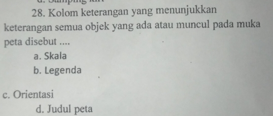 Kolom keterangan yang menunjukkan
keterangan semua objek yang ada atau muncul pada muka
peta disebut ....
a. Skala
b. Legenda
c. Orientasi
d. Judul peta