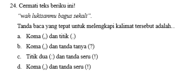 Cermati teks beriku ini!
“wah lukisanmu bagus sekali”.
Tanda baca yang tepat untuk melengkapi kalimat tersebut adalah..
a. Koma (,) dan titik (.)
b. Koma (,) dan tanda tanya (?)
c. Titik dua (:) dan tanda seru (!)
d. Koma (,) dan tanda seru (!)