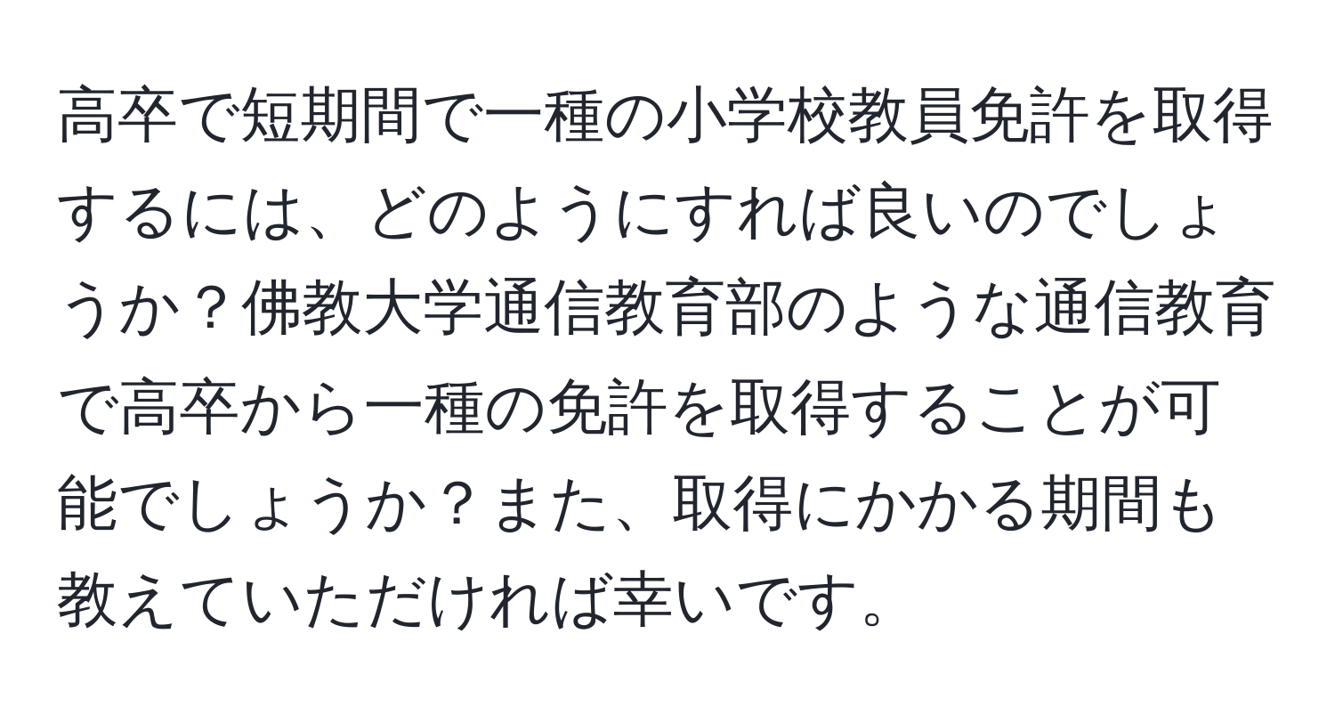 高卒で短期間で一種の小学校教員免許を取得するには、どのようにすれば良いのでしょうか？佛教大学通信教育部のような通信教育で高卒から一種の免許を取得することが可能でしょうか？また、取得にかかる期間も教えていただければ幸いです。