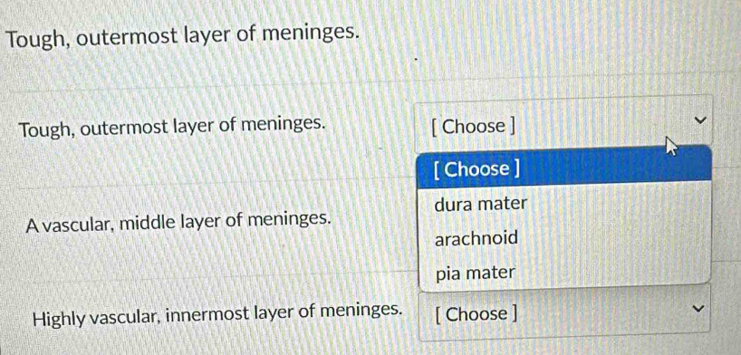 Tough, outermost layer of meninges.
Tough, outermost layer of meninges. [ Choose ]
[ Choose ]
dura mater
A vascular, middle layer of meninges.
arachnoid
pia mater
Highly vascular, innermost layer of meninges. [ Choose ]