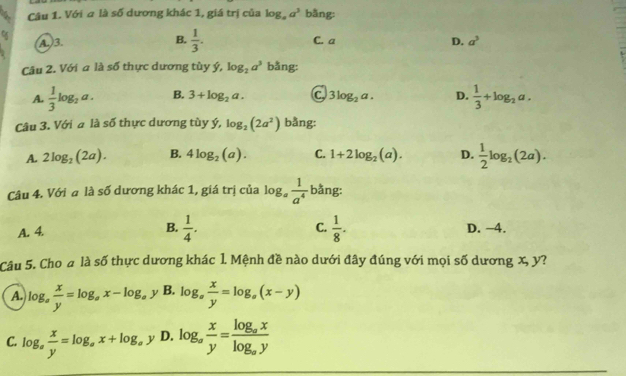 Với a là số dương khác 1, giá trị của log _aa^3 bằng:
or
A.)3. B.  1/3 . C. a D. a^3
Câu 2. Với a là số thực dương tùy ý, log _2a^3 bằng:
A.  1/3 log _2a. B. 3+log _2a. c 3log _2a. D.  1/3 +log _2a. 
Câu 3. Với a là số thực dương tùy ý, log _2(2a^2) bằng:
A. 2log _2(2a). B. 4log _2(a). C. 1+2log _2(a). D.  1/2 log _2(2a). 
Câu 4. Với a là số dương khác 1, giá trị của log _a 1/a^4  bằng:
C.
A. 4. B.  1/4 .  1/8 . D. −4.
Câu 5. Cho a là số thực dương khác 1. Mệnh đề nào dưới đây đúng với mọi số dương x, y?
A. log _a x/y =log _ax-log _a y B. log _a x/y =log _a(x-y)
C. log _a x/y =log _ax+log _ay D. log _a x/y =frac log _axlog _ay