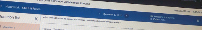 (2025 / bennion junior high school) Mohamed Muridi 11/29/24 9
Homework: 4.6 Unit Rates ) HW Score: 0%, 0 of 8 points
Question 1, 11.1.1 Points: 0 of 1
Question list A box of dried fruit has 65 calories in 5 servings. How many callories are there per serving?
Question 1 There are