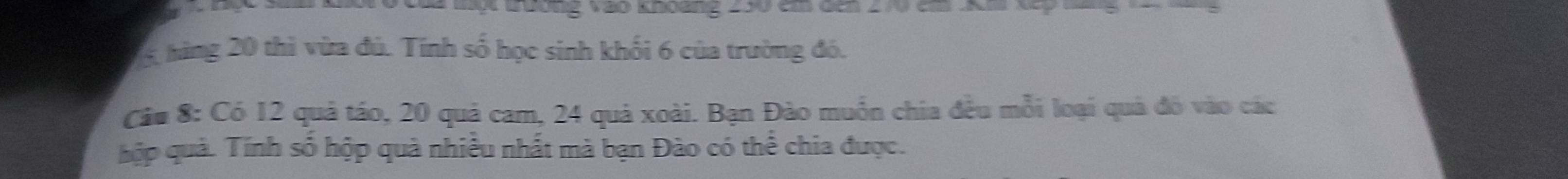 Của mộ trường vào khoàng 250 cm đến 270 cm K m Xp 
5 hàng 20 thì vừa đủ. Tính số học sinh khối 6 của trường đó. 
Cáu 8: Có 12 quả táo, 20 quả cam, 24 quả xoài. Bạn Đào muồn chia đều mỗi loại quả đó vào các 
hợp quả. Tính số hộp quà nhiều nhất mà bạn Đào có thể chia được.