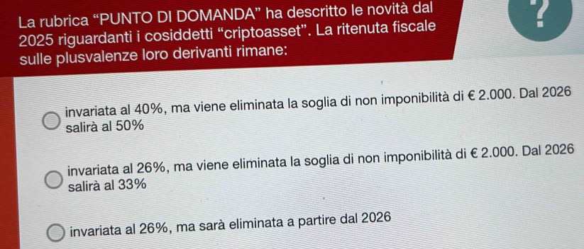 La rubrica “PUNTO DI DOMANDA” ha descritto le novità dal
?
2025 riguardanti i cosiddetti “criptoasset”. La ritenuta fiscale
sulle plusvalenze loro derivanti rimane:
invariata al 40%, ma viene eliminata la soglia di non imponibilità di €2.000. Dal 2026
salirà al 50%
invariata al 26%, ma viene eliminata la soglia di non imponibilità di €2.000. Dal 2026
salirà al 33%
invariata al 26%, ma sarà eliminata a partire dal 2026