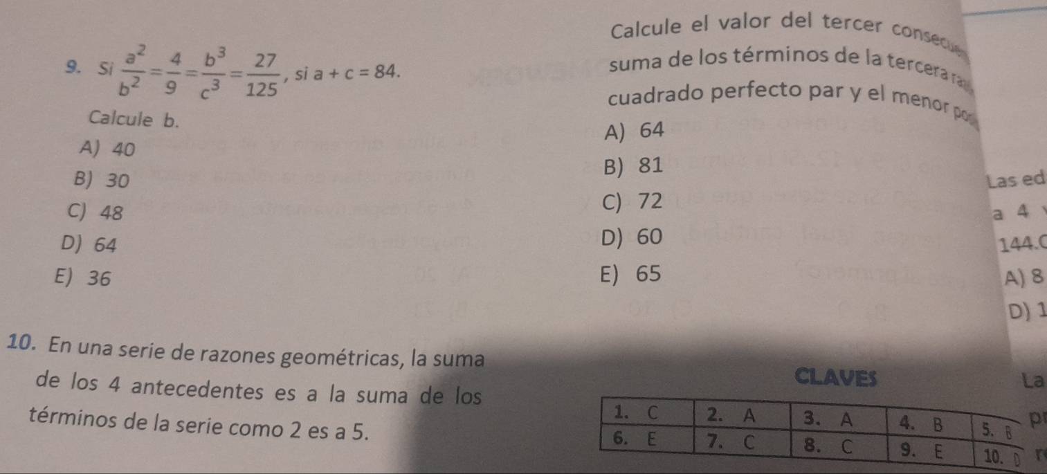 Calcule el valor del tercer consecue
suma de los términos de la tercerara 
9. Si  a^2/b^2 = 4/9 = b^3/c^3 = 27/125 , sia+c=84. cuadrado perfecto par y el menor por
Calcule b.
A 40 A 64
B) 81
B) 30 Las ed
C) 72
C 48 a 4
D) 64 D) 60
144.0
E) 36 E) 65 A) 8
D) 1
10. En una serie de razones geométricas, la suma CLAVES
La
de los 4 antecedentes es a la suma de los
términos de la serie como 2 es a 5.