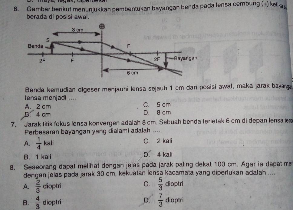 maya, tegak, dlperbesal
6. Gambar berikut menunjukkan pembentukan bayangan benda pada lensa cembung (+) ketikab
berada di posisi awal.
Benda kemudian digeser menjauhi lensa sejauh 1 cm dari posisi awal, maka jarak bayanga
lensa menjadi ....
A. 2 cm C. 5 cm
B. 4 cm D. 8 cm
7. Jarak titik fokus lensa konvergen adalah 8 cm. Sebuah benda terletak 6 cm di depan lensa ters
Perbesaran bayangan yang dialami adalah ....
A.  1/4  kali 1 C. 2 kali
na
B. 1 kali D. 4 kali
8. Seseorang dapat melihat dengan jelas pada jarak paling dekat 100 cm. Agar ia dapat mer
dengan jelas pada jarak 30 cm, kekuatan lensa kacamata yang diperlukan adalah ....
C.  5/3 
A.  2/3  dioptri dioptri
B.  4/3  dioptri
D.  7/3  dioptri