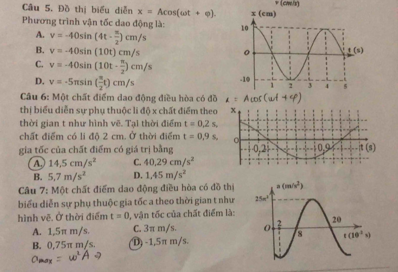 (cm/s)
Câu 5. Đồ thị biểu diễn x=Acos (omega t+varphi ).
Phương trình vận tốc dao động là:
A. v=-40sin (4t- π /2 )cm/s
B. v=-40sin (10t)cm/s
C. v=-40sin (10t- π /2 )cm/s
D. v=-5π sin ( π /2 t)cm/s
Câu 6: Một chất điểm dao động điều hòa có đồ
thị biểu diễn sự phụ thuộc li độ x chất điểm theo
thời gian t như hình vẽ. Tại thời điểm t=0,2s,
chất điểm có li độ 2 cm. Ở thời điểm t=0,9s,
gia tốc của chất điểm có giá trị bằng
A 14,5cm/s^2 C. 40,29cm/s^2
B. 5,7m/s^2 D. 1,45m/s^2
Câu 7: Một chất điểm dao động điều hòa có đồ thị
biểu diễn sự phụ thuộc gia tốc a theo thời gian t như
hình vẽ. Ở thời điểm t=0 , vận tốc của chất điểm là:
A. 1,5π m/s. C. 3π m/s.
B. 0,75π m/s. D) -1,5π m/s.