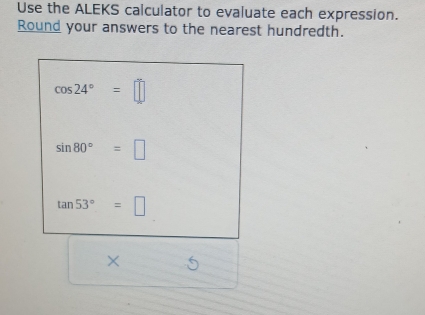 Use the ALEKS calculator to evaluate each expression. 
Round your answers to the nearest hundredth.
cos 24°=□
sin 80°=□
tan 53°=□
× 6