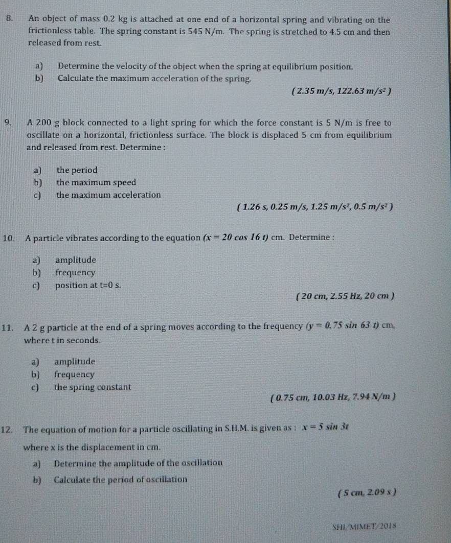 An object of mass 0.2 kg is attached at one end of a horizontal spring and vibrating on the 
frictionless table. The spring constant is 545 N/m. The spring is stretched to 4.5 cm and then 
released from rest. 
a) Determine the velocity of the object when the spring at equilibrium position. 
b) Calculate the maximum acceleration of the spring.
(2.35m/s,122.63m/s^2)
9. A 200 g block connected to a light spring for which the force constant is 5 N/m is free to 
oscillate on a horizontal, frictionless surface. The block is displaced 5 cm from equilibrium 
and released from rest. Determine : 
a) the period 
b) the maximum speed 
c) the maximum acceleration
(1.26s, 0.25m/s, 1.25m/s^2, 0.5m/s^2)
10. A particle vibrates according to the equation (x=20cos 16t)cm. Determine : 
a) amplitude 
b) frequency 
c) position at t=0s.
(20cm,2.55Hz,20cm)
11. A 2 g particle at the end of a spring moves according to the frequency (y=0.75sin 63t)cm, 
where t in seconds. 
a) amplitude 
b) frequency 
c) the spring constant 
( 0.75 cm, 10.03 Hz, 7.94 N/m ) 
12. The equation of motion for a particle oscillating in S.H.M. is given as : x=5sin 3t
where x is the displacement in cm. 
a) Determine the amplitude of the oscillation 
b) Calculate the period of oscillation 
( 5 cm, 2.09 s ) 
SHI/MIMET/2018