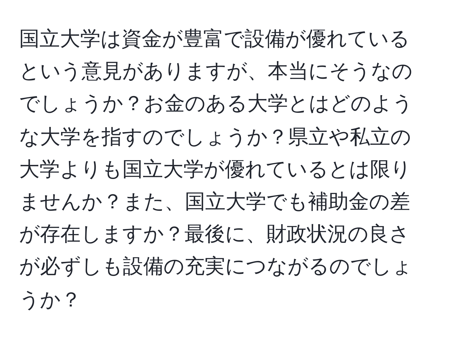 国立大学は資金が豊富で設備が優れているという意見がありますが、本当にそうなのでしょうか？お金のある大学とはどのような大学を指すのでしょうか？県立や私立の大学よりも国立大学が優れているとは限りませんか？また、国立大学でも補助金の差が存在しますか？最後に、財政状況の良さが必ずしも設備の充実につながるのでしょうか？