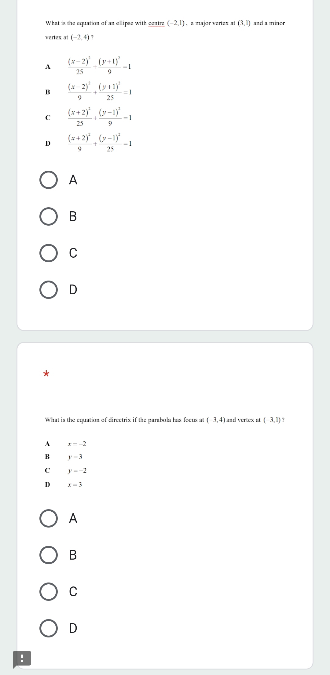 What is the equation of an ellipse with centre (-2,1) , a major vertex at (3,1) and a minor
vertex at (-2,4)
A frac (x-2)^225+frac (y+1)^29=1
B frac (x-2)^29+frac (y+1)^225=1
C frac (x+2)^225+frac (y-1)^29=1
D frac (x+2)^29+frac (y-1)^225=1
A
B
C
D
*
What is the equation of directrix if the parabola has focus at (-3,4) and vertex at (-3,1) ?
A x=-2
B y=3
C y=-2
D x=3
A
B
C
D
!