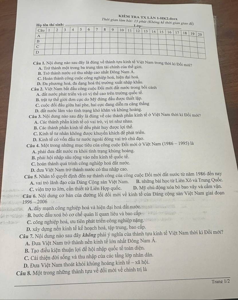 KIÊM TRA TX LÂN 1-HK2.docx
Thời gian làm bài: 15 phút (Không kể thời gian giao đề)
Câu 1. Nội dung nào sau đây là đúng về thành tựu kinh tế Việt Nam trong thời kì Đồi mới?
A. Trở thành một trong ba trung tâm tài chính của thể giới.
B. Trở thành nước có thu nhập cao nhất Đông Nam Á.
C. Hoàn thành công cuộc công nghiệp hoá, hiện đại hoá.
D. Đa phương hoá, đa dạng hoá thị trường xuất nhập khẩu.
Câu 2. Việt Nam bắt đầu công cuộc Đồi mới đất nước trong bối cảnh
A. đất nước phát triển và có vị thế cao trên trường quốc tế.
B. trật tự thế giới đơn cực do Mỹ đứng đầu được thiết lập.
C. cuộc đổi đầu giữa hai phe, hai cực đang diễn ra căng thẳng
D. đất nước lâm vào tình trạng khó khăn và khủng hoảng.
Câu 3. Nội dung nào sau đây là đúng về các thành phần kinh tế ở Việt Nam thời kì Đồi mới?
A. Các thành phần kinh tế có vai trò, vị trí như nhau.
B. Các thành phần kinh tế đều phát huy được lợi thế.
C. Kinh tế tư nhân không được khuyến khích để phát triển.
D. Kinh tế có vốn đầu tư nước ngoài đóng vai trò chủ đạo.
Câu 4. Một trong những mục tiêu của công cuộc Đổi mới ở Việt Nam (1986 - 1995) là
A. phải đưa đất nước ra khỏi tình trạng khủng hoàng.
B. phải hội nhập sâu rộng vào nền kinh tế quốc tế.
C. hoàn thành quá trình công nghiệp hoá đất nước.
D. đưa Việt Nam trở thành nước có thu nhập cao.
Câu 5. Nhân tố quyết định đến sự thành công của công cuộc Đồi mới đất nước từ năm 1986 đến nay
A. vai trò lãnh đạo của Đảng Cộng sản Việt Nam. B. những bài học từ Liên Xô và Trung Quốc.
C. viện trợ to lớn, cần thiết từ Liên Hợp quốc. D. Mỹ chủ động xóa bỏ bao vây và cấm vận.
Câu 6. Nội dung cơ bản của đường lối đổi mới về kinh tế của Đảng cộng sản Việt Nam giai đoạn
1996-2006
A. đầy mạnh công nghiệp hoá và hiện đại hoá đất nước.
B. bước đầu xoá bỏ cơ chế quản lí quan liêu và bao cấp
C. công nghiệp hoá, ưu tiên phát triển công nghiệp nặng.
D. xây dựng nền kinh tế kế hoạch hoá, tập trung, bao cấp.
Câu 7. Nội dung nào sau đây không phải ý nghĩa của thành tựu kinh tế Việt Nam thời kì Đồi mới?
A. Đưa Việt Nam trở thành nền kinh tế lớn nhất Đông Nam Á.
B. Tạo điều kiện thuận lợi để hội nhập quốc tế toàn diện.
C. Cải thiện đời sống và thu nhập của các tầng lớp nhân dân.
D. Đưa Việt Nam thoát khỏi khủng hoảng kinh tế - xã hội.
_
Câu 8. Một trong những thành tựu về đồi mới về chính trị là
Trang 1/2